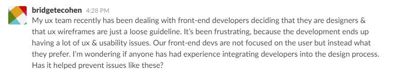 My ux team recently has been dealing with front-end developers deciding that they are designers & that ux wireframes are just a loose guideline. It’s been frustrating, because the development ends up having a lot of ux & usability issues. Our front-end devs are not focused on the user but instead what they prefer. I’m wondering if anyone has had experience integrating developers into the design process. Has it helped prevent issues like these?